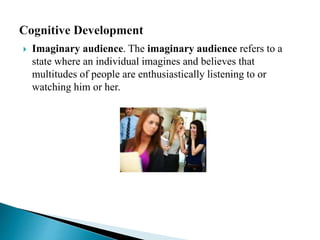 Imaginary audience. The imaginary audience refers to a
state where an individual imagines and believes that
multitudes of people are enthusiastically listening to or
watching him or her.
 