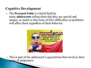  The Personal Fable is a belief held by
many adolescents telling them that they are special and
unique, so much so that none of life's difficulties or problems
will affect them regardless of their behavior.
 This is part of the adolescent’s egocentrism that involves their
sense of uniqueness.
 
