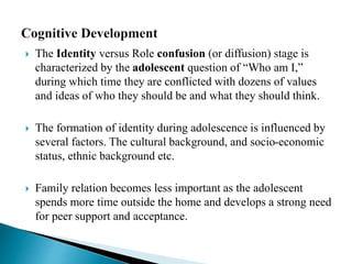  The Identity versus Role confusion (or diffusion) stage is
characterized by the adolescent question of “Who am I,”
during which time they are conflicted with dozens of values
and ideas of who they should be and what they should think.
 The formation of identity during adolescence is influenced by
several factors. The cultural background, and socio-economic
status, ethnic background etc.
 Family relation becomes less important as the adolescent
spends more time outside the home and develops a strong need
for peer support and acceptance.
 