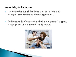  It is very often found that he or she has not learnt to
distinguish between right and wrong conduct.
 Delinquency is often associated with low parental support,
inappropriate discipline and family discord.
 
