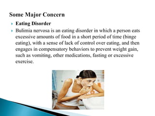  Eating Disorder
 Bulimia nervosa is an eating disorder in which a person eats
excessive amounts of food in a short period of time (binge
eating), with a sense of lack of control over eating, and then
engages in compensatory behaviors to prevent weight gain,
such as vomiting, other medications, fasting or excessive
exercise.
 