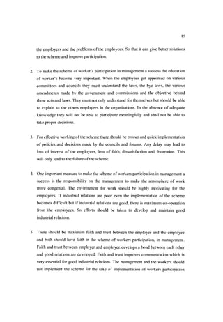85
the employers and the problems of the employees. So that it can give better solutions
to the scheme and improve participation.
2. To make the scheme ofworker’s participation in management a success the education
of worker’s become very important. When the employees get appointed on various
committees and councils they must understand the laws, the bye laws, the various
amendments made by the government and commissions and the objective behind
these acts and laws. They must not only understand for themselves but should be able
to explain to the others employees in the organisations. In the absence of adequate
knowledge they will not be able to participate meaningfully and shall not be able to
take proper decisions.
3. For effective working ofthe scheme there should be proper and quick implementation
of policies and decisions made by the councils and forums. Any delay may lead to
loss of interest of the employees, loss of faith, dissatisfaction and frustration. This
will only lead to the failure ofthe scheme.
4. One important measure to make the scheme ofworkers participation in management a
success is the responsibility on the management to make the atmosphere of work
more congenial. The environment for work should be highly motivating for the
employees. If industrial relations are poor even the implementation of the scheme
becomes difficult but if industrial relations are good, there is maximum co-operation
from the employees. So eflForts should be taken to develop and maintain good
industrial relations.
5. There should be maximum faith and trust between the employer and the employee
and both should have faith in the scheme of workers participation, in management.
Faith and trust between employer and employee develops a bond between each other
and good relations are developed. Faith and trust improves communication which is
very essential for good industrial relations. The management and the workers should
not implement the scheme for the sake of implementation of workers participation
 
