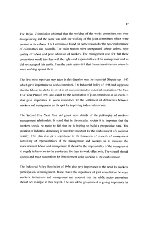 87
The Royal Commission observed that the working of the works committee was very
disappointing and the same was with the working of the joint committees which were
present in the railway. The Commission found out some reasons for the poor performance
of committees and councils. The main reasons were unorganized labour unions, poor
quality of labour and poor education of workers. The management also felt that these
committees would interfere with the rights and responsibilities ofthe management and so
did not accepted this easily. Even the trade unions felt that these committees and councils
were working against them.
The first most important step taken in this direction was the Industrial Dispute Act 1947
which gave importance to works committee. The Industrial Policy of 1948 had suggested
that the labour should be involved in all matters related to industrial production. The First
Five Year Plan of 1951 also called for the constitution ofjoint committees at all levels. It
also gave importance to works committee for the settlement of differences between
workers and management on the spot for improving industrial relations.
The Second Five Year Plan had given more details of the philosophy of worker-
management relationship. It stated that in the socialist society it is important that the
workers should be made to feel that he is helping to build a progressive state. The
creation of industrial democracy is therefore important for the establishment ofa socialist
society. This plan also gave importance to the formation of councils of management
consisting of representatives of the management and workers as it increases the
association of labour and management. It should be the responsibility ofthe management
to supply information to the employees, for them to work effectively. The council should
discuss and make suggestions for improvement in the working ofthe establishment.
The Industrial Policy Resolution of 1956 also gave importance to the need for workers
participation in management. It also stated the importance ofjoint consultation between
workers, technicians and management and expected that the public sector enterprises
should set example in this respect. The aim of the government in giving importance to
 