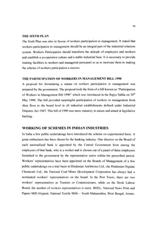 90
THE SIXTH PLAN
The Sixth Plan was also in favour of workers participation in management. It stated that
workers participation in management should be an integral part ofthe industrial relations
system. Workers Participation should transform the attitude of employers and workers
and establish a co-operative culture and a stable industrial base. It is necessary to provide
training facilities to workers and managerial personnel so as to motivate them in making
the scheme of workers participation a success.
THE PARTICIPATION OF WORKERS IN MANAGEMENT BILL 1990
A proposal for formulating a statute on workers participation in management was
prepared by the government. The proposal took the form ofa bill known as “Participation
of Workers in Management Bill 1990” which was introduced in the Rajya Sabha on 30*^
May 1990. The bill provided meaningful participation of workers in management from
shop floor to the board level in all industrial establishments defined under Industrial
Disputes Act 1947. This bill of 1990 was more statutory in nature and aimed at legislative
backing.
WORKING OF SCHEMES IN INDIAN INDUSTRIES
In India a few public undertakings have introduced the scheme on experimental basis. A
great enthusiasm has been shown by the banking industry. One director on the Board of
each nationalized bank is appointed by the Central Government from among the
employees ofthat bank, who is a worker and is chosen out ofa panel ofthree employees
furnished to the government by the representative union within the prescribed period.
Workers’ representatives have been appointed on the Boards of Management of a few
public undertakings on a trial basis in Hindustan Antibiotics Ltd., the Hindustan Organic
Chemicals Ltd., the National Coal Mines Development Corporation has always had a
nominated workers’ representatives on the board. In the Port Trusts, there are two
workers’ representatives as Trustees or Commissioners, while on the Dook Labour
Board, the number of workers representatives is more. BHEL, National News Print and
Papers Mill (Gujarat, National Textile Mills - South Maharashtra, West Bengal, Assam,
 