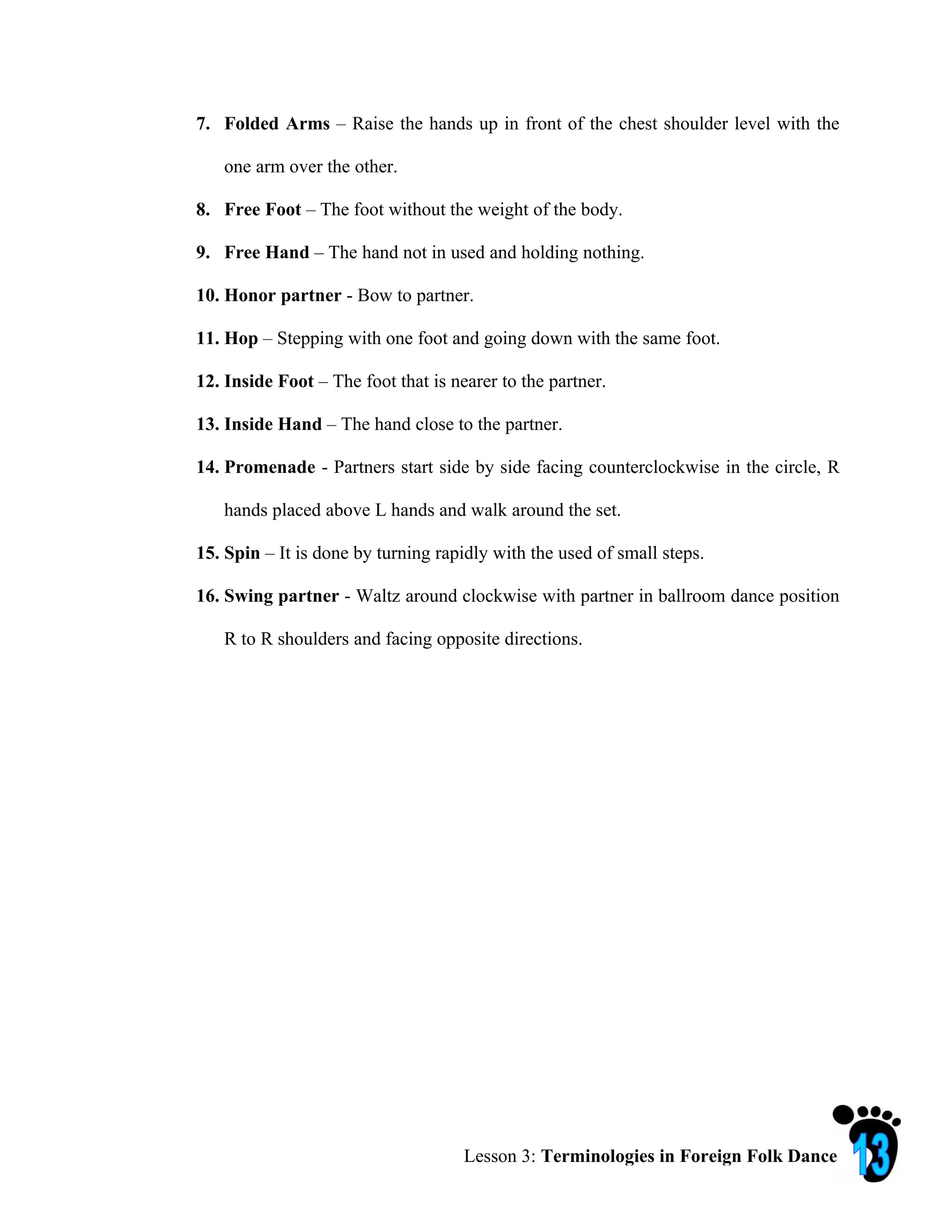 7. Folded Arms – Raise the hands up in front of the chest shoulder level with the

   one arm over the other.

8. Free Foot – The foot without the weight of the body.

9. Free Hand – The hand not in used and holding nothing.

10. Honor partner - Bow to partner.

11. Hop – Stepping with one foot and going down with the same foot.

12. Inside Foot – The foot that is nearer to the partner.

13. Inside Hand – The hand close to the partner.

14. Promenade - Partners start side by side facing counterclockwise in the circle, R

   hands placed above L hands and walk around the set.

15. Spin – It is done by turning rapidly with the used of small steps.

16. Swing partner - Waltz around clockwise with partner in ballroom dance position

   R to R shoulders and facing opposite directions.




                                     Lesson 3: Terminologies in Foreign Folk Dance
 