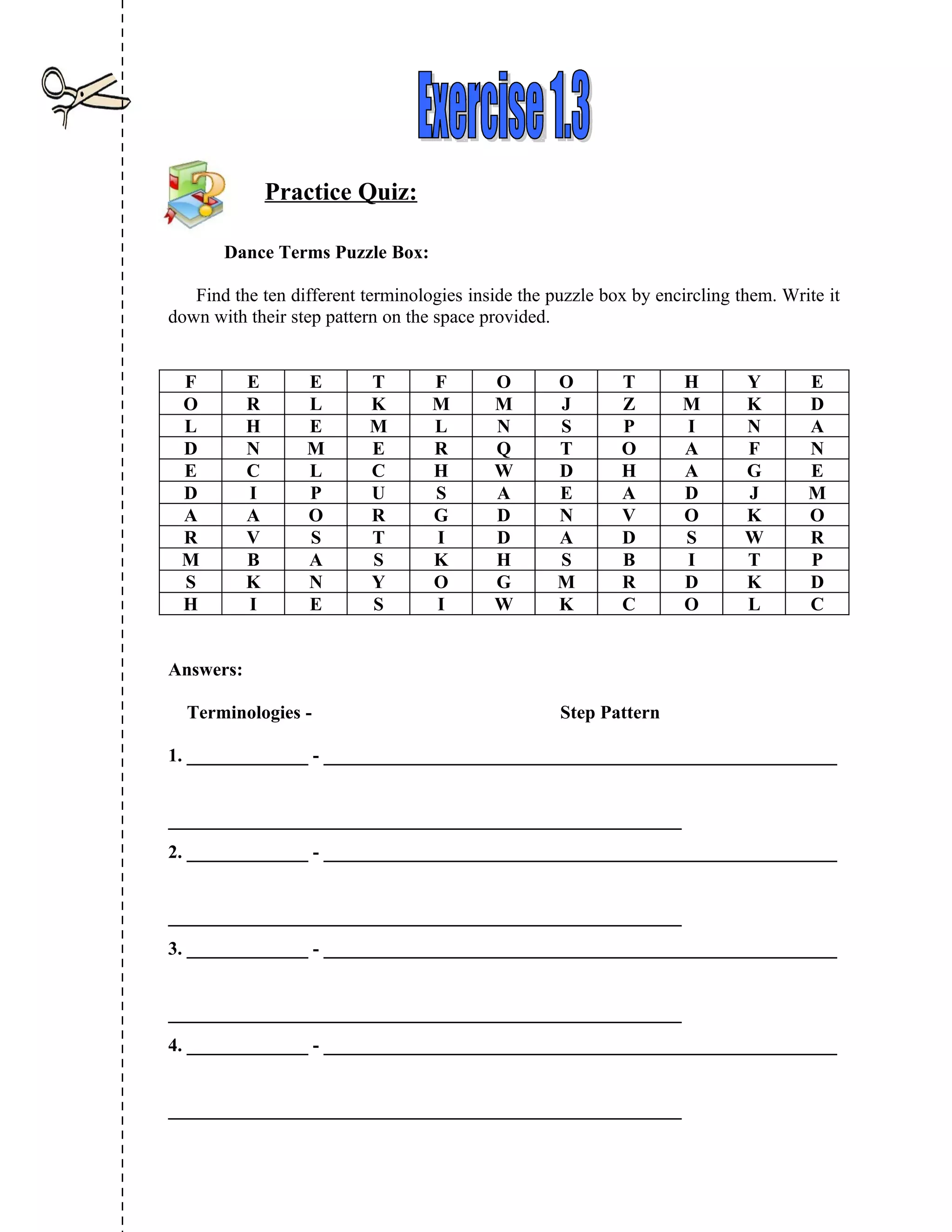 Practice Quiz:

       Dance Terms Puzzle Box:

   Find the ten different terminologies inside the puzzle box by encircling them. Write it
down with their step pattern on the space provided.


 F         E      E        T       F       O        O       T       H        Y       E
 O         R      L        K       M       M        J       Z       M        K       D
 L         H      E        M       L       N        S       P       I        N       A
 D         N      M        E       R       Q        T       O       A        F       N
 E         C      L        C       H       W        D       H       A        G       E
 D         I      P        U       S       A        E       A       D        J       M
 A         A      O        R       G       D        N       V       O        K       O
 R         V      S        T       I       D        A       D       S        W       R
 M         B      A        S       K       H        S       B       I        T       P
 S         K      N        Y       O       G        M       R       D        K       D
 H         I      E        S       I       W        K       C       O        L       C


Answers:

  Terminologies -                                   Step Pattern

1. _____________ - _______________________________________________________


_______________________________________________________
2. _____________ - _______________________________________________________


_______________________________________________________
3. _____________ - _______________________________________________________


_______________________________________________________
4. _____________ - _______________________________________________________


_______________________________________________________
 