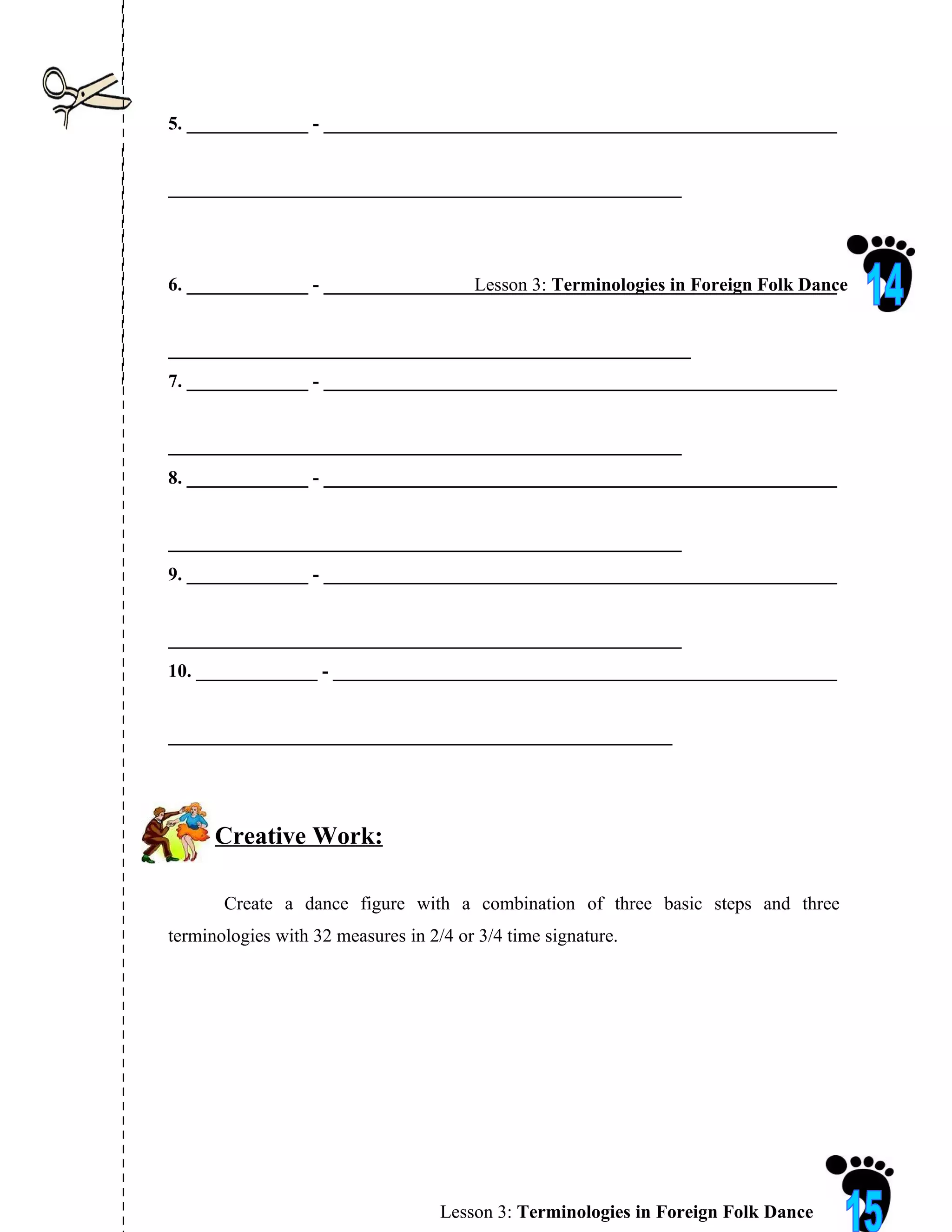 5. _____________ - _______________________________________________________


_______________________________________________________




6. _____________ - _______________________________________________________
                                   Lesson 3: Terminologies in Foreign Folk Dance


________________________________________________________
7. _____________ - _______________________________________________________


_______________________________________________________
8. _____________ - _______________________________________________________


_______________________________________________________
9. _____________ - _______________________________________________________


_______________________________________________________
10. _____________ - ______________________________________________________


______________________________________________________




      Creative Work:

       Create a dance figure with a combination of three basic steps and three
terminologies with 32 measures in 2/4 or 3/4 time signature.




                                    Lesson 3: Terminologies in Foreign Folk Dance
 