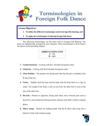 Lesson Objectives:
       1. To define the different terminologies used in foreign folk dancing; and

       2. To apply the terminologies in dancing foreign folk dance.

       The following terminologies are the terms used in Foreign Folk Dancing. The
terms are alphabetically arranged for easy reference. These terminologies will be used to
the dances on the preceding chapters.

                                 ABBREVIATIONS USED
                                       L – left
                                       R – right



   1. Counterclockwise – Circling with the L shoulder facing the center.

   2. Clockwise – Circling with the R shoulder facing the center.

   3. Close Position – The partners are facing each other but the girl is standing in the

       R side of the boy.

   4. Curtsy – Slightly bend the knee and the body with the head down as a sign of

       salute. The weight of the body is only on one foot; the other foot is cross at the

       rear of the other foot.

   5. Do-si-do - Partners or opposites, facing each other, move forward, pass each at

       hers R (L), move backward turning around, and pass each other’s L(R) to original

       places.

   6. Elbow Swing – Partners are holding hands with the R elbow and swing like a

       hand of a clock with continues jump.
 