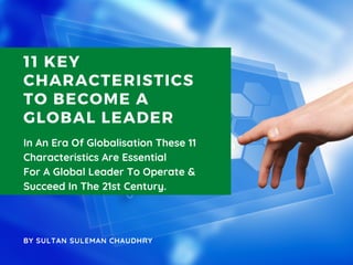 11 KEY
CHARACTERISTICS
TO BECOME A
GLOBAL LEADER
In An Era Of Globalisation These 11
Characteristics Are Essential
For A Global Leader To Operate &
Succeed In The 21st Century.
BY SULTAN SULEMAN CHAUDHRY
 