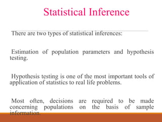 There are two types of statistical inferences:
Estimation of population parameters and hypothesis
testing.
Hypothesis testing is one of the most important tools of
application of statistics to real life problems.
Most often, decisions are required to be made
concerning populations on the basis of sample
information.
Statistical Inference
 