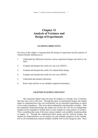 Chapter 11: Analysis of Variance and Design of Experiments 1
Chapter 11
Analysis of Variance and
Design of Experiments
LEARNING OBJECTIVES
The focus of this chapter is learning about the design of experiments and the analysis of
variance thereby enabling you to:
1. Understand the differences between various experiment designs and when to use
them.
2. Compute and interpret the results of a one-way ANOVA.
3. Compute and interpret the results of a random block design.
4. Compute and interpret the results of a two-way ANOVA.
5. Understand and interpret interaction.
6. Know when and how to use multiple comparison techniques.
CHAPTER TEACHING STRATEGY
This important chapter opens the door for students to a broader view of statistics
than they have seen to this time. Through the topic of experimental designs, the student
begins to understand how they can scientifically set up controlled experiments in which
to test certain hypotheses. They learn about independent and dependent variables. With
the completely randomized design, the student can see how the t test for two independent
samples can be expanded to include three or more samples by using analysis of variance.
This is something that some of the more curious students were probably wondering about
in chapter 10. Through the randomized block design and the factorial designs, the
student can understand how we can analyze not only multiple categories of one variable,
but we can simultaneously analyze multiple variables with several categories each. Thus,
 