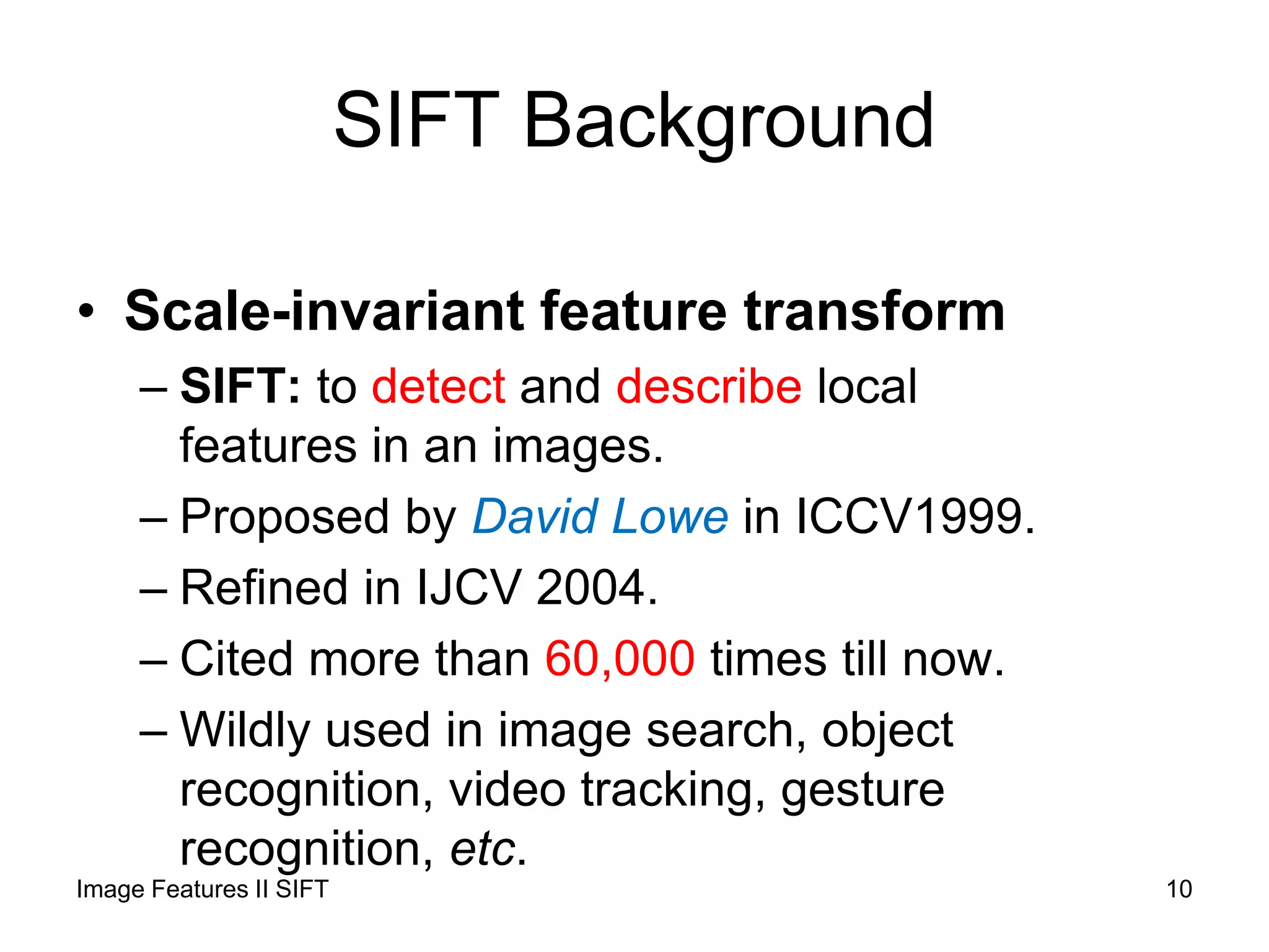 SIFT Background
• Scale-invariant feature transform
– SIFT: to detect and describe local
features in an images.
– Proposed by David Lowe in ICCV1999.
– Refined in IJCV 2004.
– Cited more than 60,000 times till now.
– Wildly used in image search, object
recognition, video tracking, gesture
recognition, etc.
Image Features II SIFT 10
 