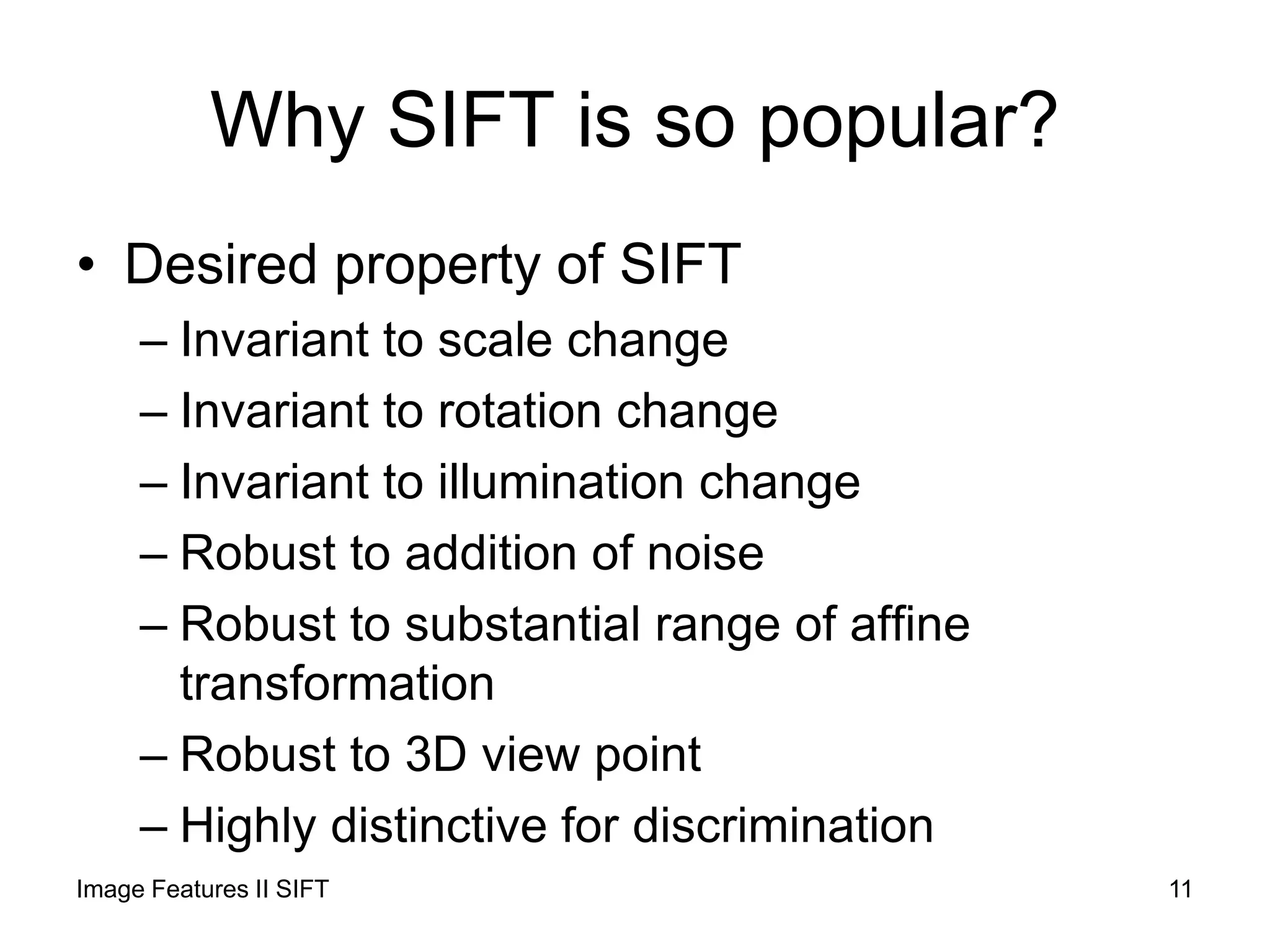Why SIFT is so popular?
• Desired property of SIFT
– Invariant to scale change
– Invariant to rotation change
– Invariant to illumination change
– Robust to addition of noise
– Robust to substantial range of affine
transformation
– Robust to 3D view point
– Highly distinctive for discrimination
Image Features II SIFT 11
 