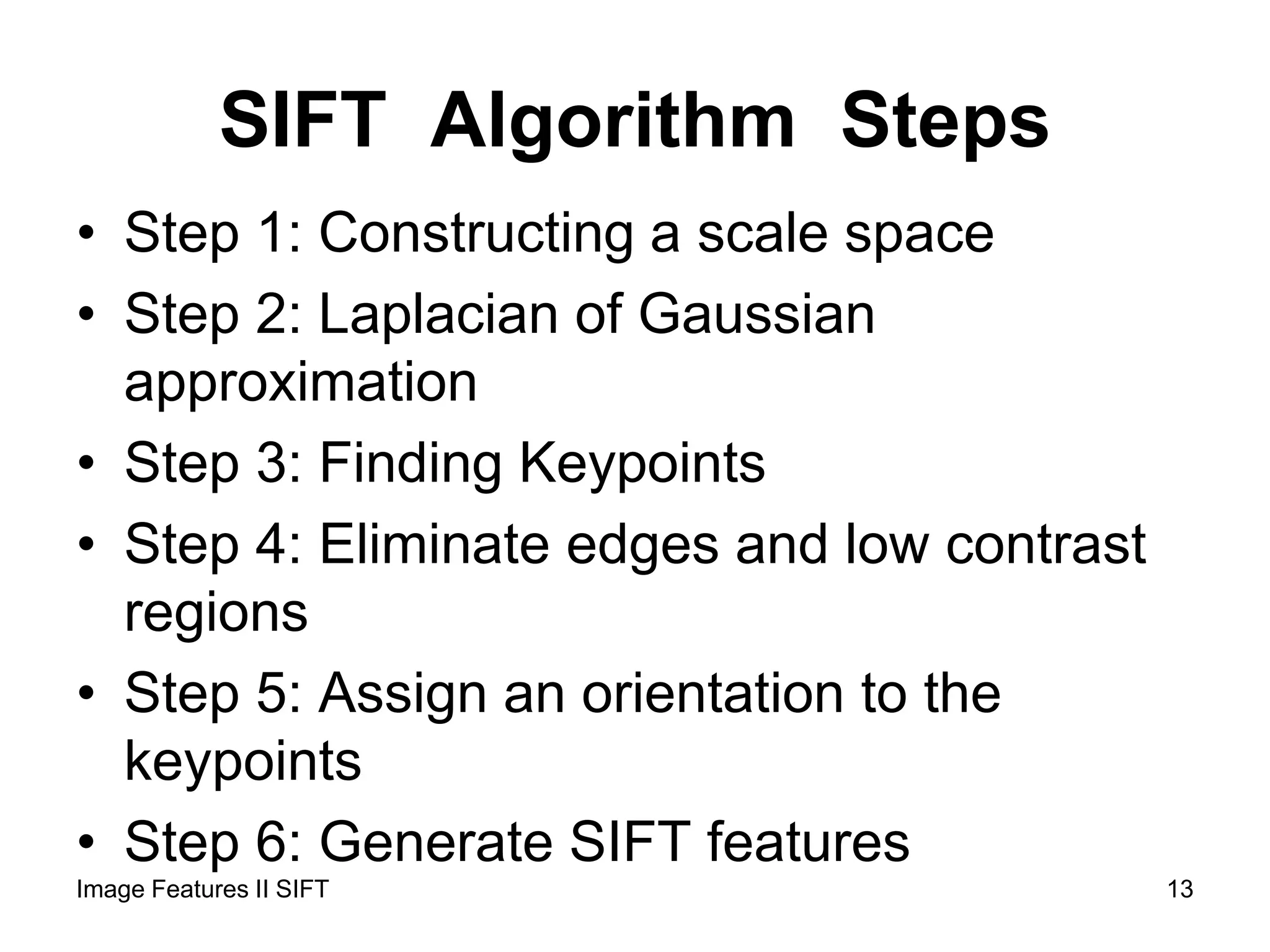 SIFT Algorithm Steps
• Step 1: Constructing a scale space
• Step 2: Laplacian of Gaussian
approximation
• Step 3: Finding Keypoints
• Step 4: Eliminate edges and low contrast
regions
• Step 5: Assign an orientation to the
keypoints
• Step 6: Generate SIFT features
13Image Features II SIFT
 