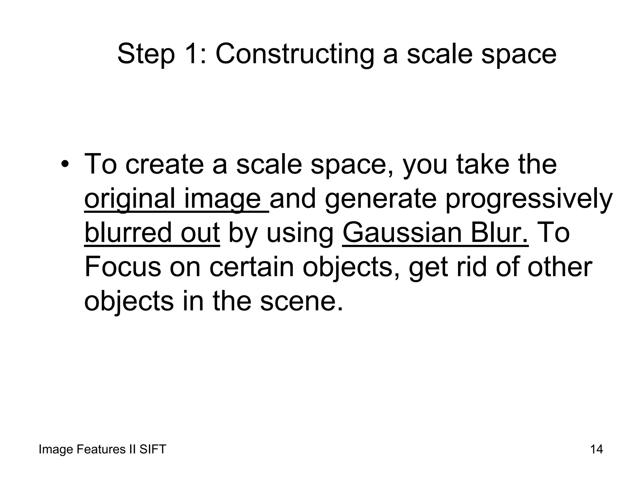 Step 1: Constructing a scale space
• To create a scale space, you take the
original image and generate progressively
blurred out by using Gaussian Blur. To
Focus on certain objects, get rid of other
objects in the scene.
Image Features II SIFT 14
 