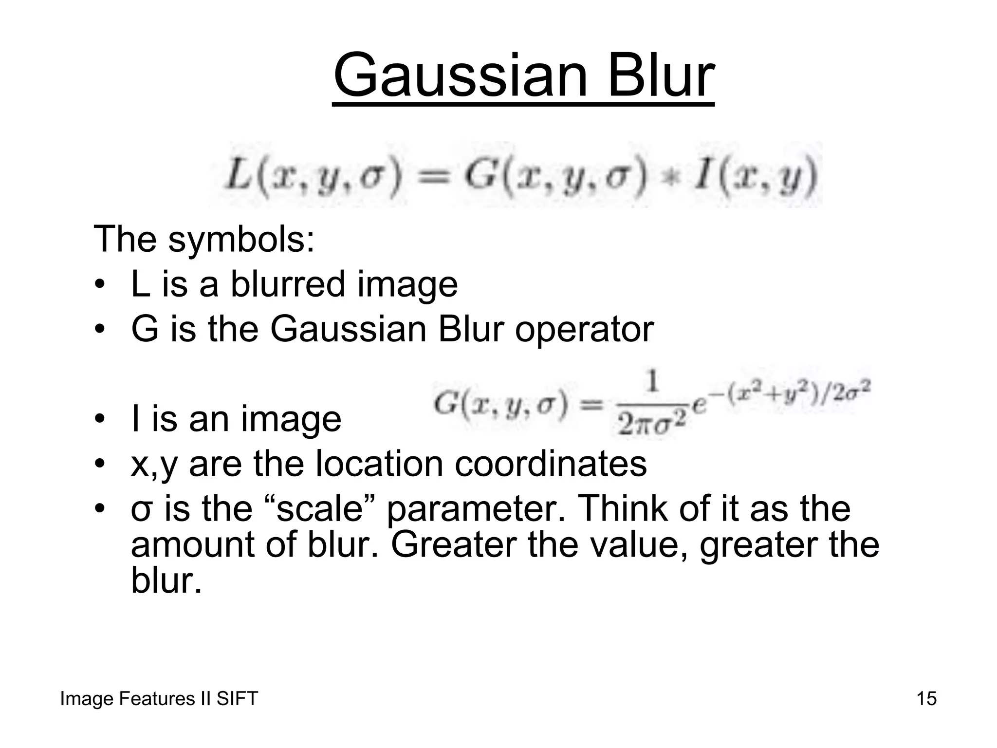 Gaussian Blur
The symbols:
• L is a blurred image
• G is the Gaussian Blur operator
• I is an image
• x,y are the location coordinates
• σ is the “scale” parameter. Think of it as the
amount of blur. Greater the value, greater the
blur.
Image Features II SIFT 15
 