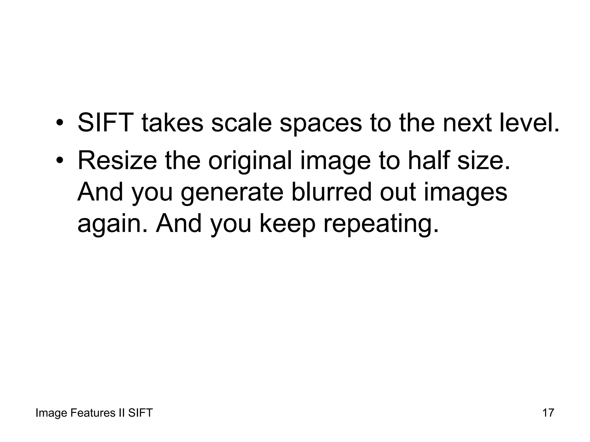 • SIFT takes scale spaces to the next level.
• Resize the original image to half size.
And you generate blurred out images
again. And you keep repeating.
Image Features II SIFT 17
 