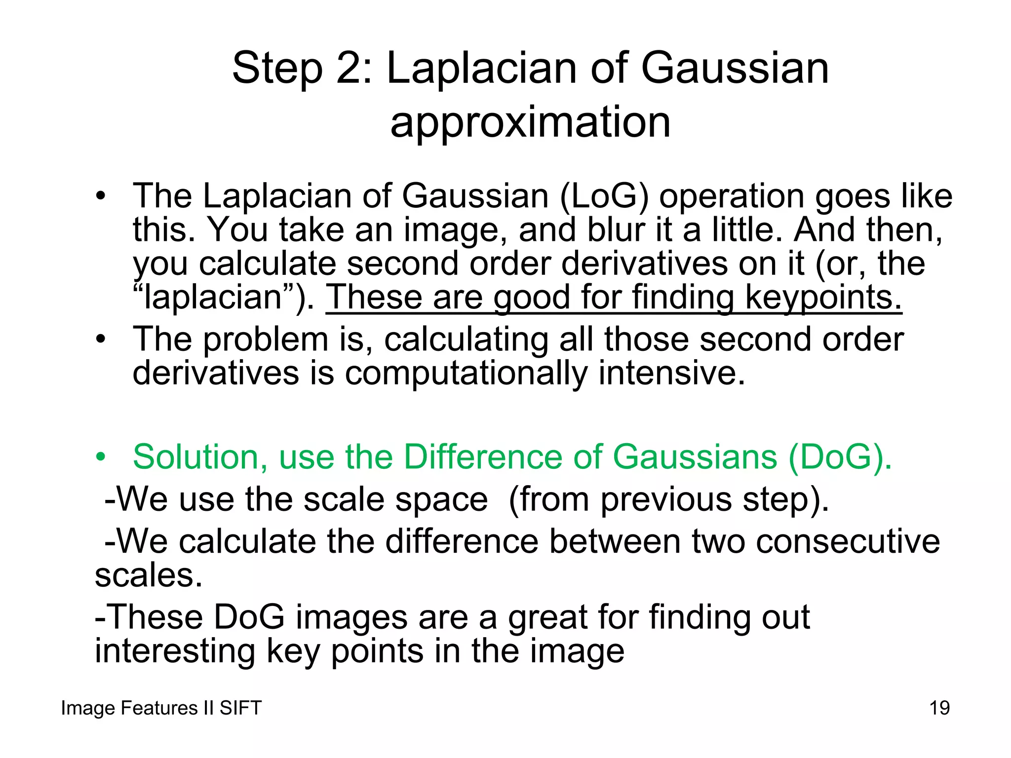 Step 2: Laplacian of Gaussian
approximation
• The Laplacian of Gaussian (LoG) operation goes like
this. You take an image, and blur it a little. And then,
you calculate second order derivatives on it (or, the
“laplacian”). These are good for finding keypoints.
• The problem is, calculating all those second order
derivatives is computationally intensive.
• Solution, use the Difference of Gaussians (DoG).
-We use the scale space (from previous step).
-We calculate the difference between two consecutive
scales.
-These DoG images are a great for finding out
interesting key points in the image
Image Features II SIFT 19
 