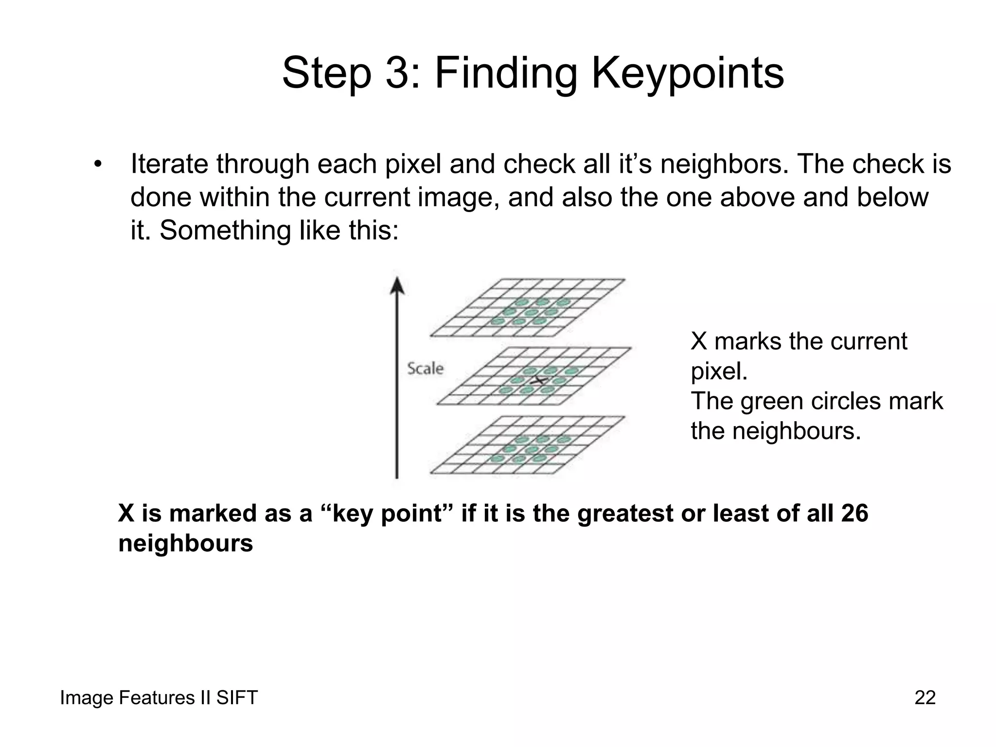 Step 3: Finding Keypoints
• Iterate through each pixel and check all it’s neighbors. The check is
done within the current image, and also the one above and below
it. Something like this:
X marks the current
pixel.
The green circles mark
the neighbours.
X is marked as a “key point” if it is the greatest or least of all 26
neighbours
Image Features II SIFT 22
 