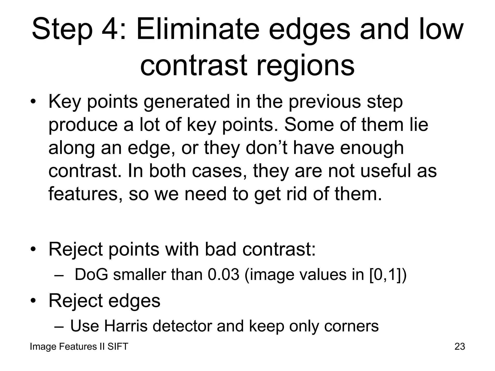 Step 4: Eliminate edges and low
contrast regions
• Key points generated in the previous step
produce a lot of key points. Some of them lie
along an edge, or they don’t have enough
contrast. In both cases, they are not useful as
features, so we need to get rid of them.
• Reject points with bad contrast:
– DoG smaller than 0.03 (image values in [0,1])
• Reject edges
– Use Harris detector and keep only corners
Image Features II SIFT 23
 