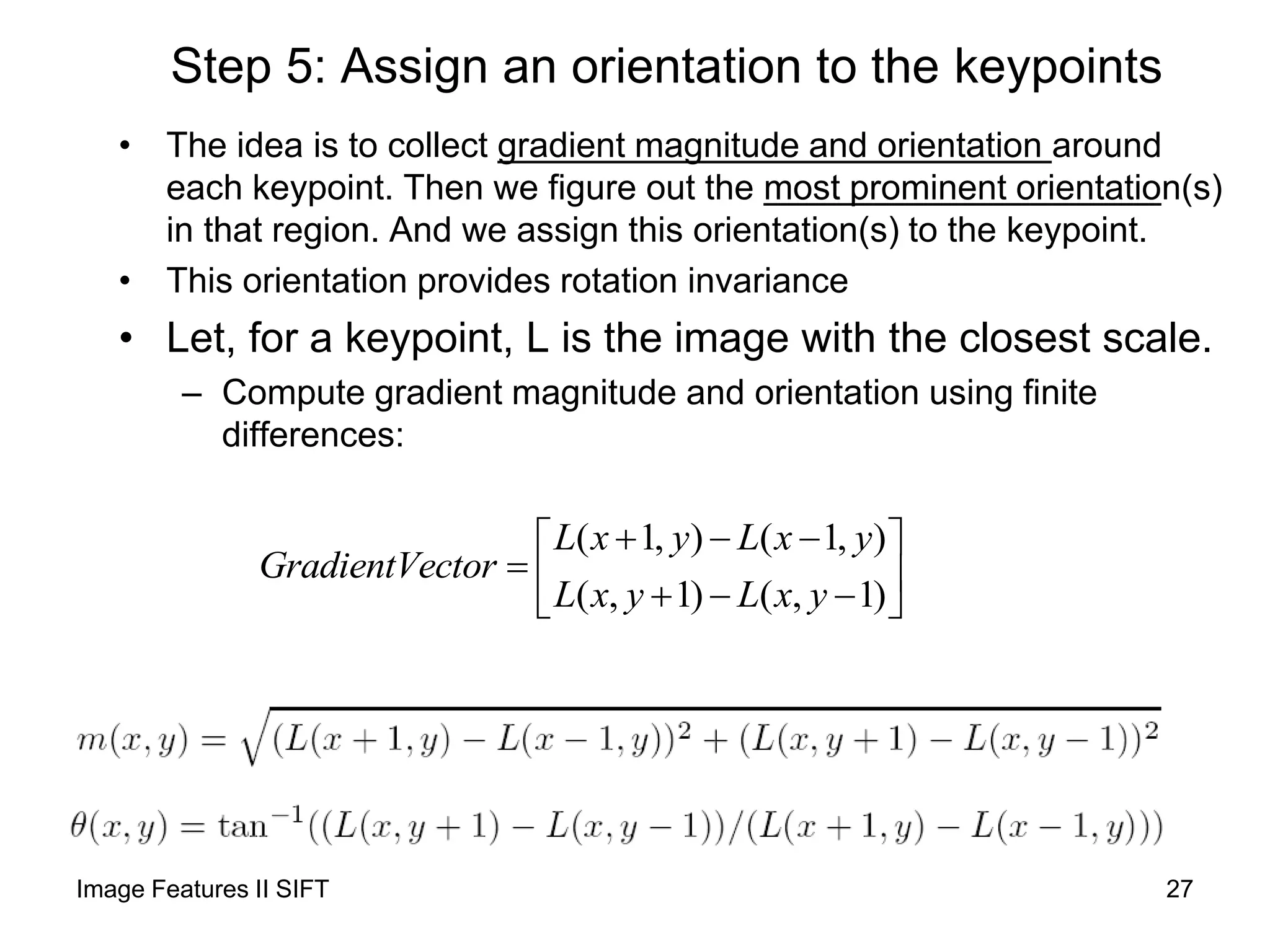 Step 5: Assign an orientation to the keypoints
• The idea is to collect gradient magnitude and orientation around
each keypoint. Then we figure out the most prominent orientation(s)
in that region. And we assign this orientation(s) to the keypoint.
• This orientation provides rotation invariance
• Let, for a keypoint, L is the image with the closest scale.
– Compute gradient magnitude and orientation using finite
differences:
( 1, ) ( 1, )
( , 1) ( , 1)
L x y L x y
GradientVector
L x y L x y
   
     
Image Features II SIFT 27
 