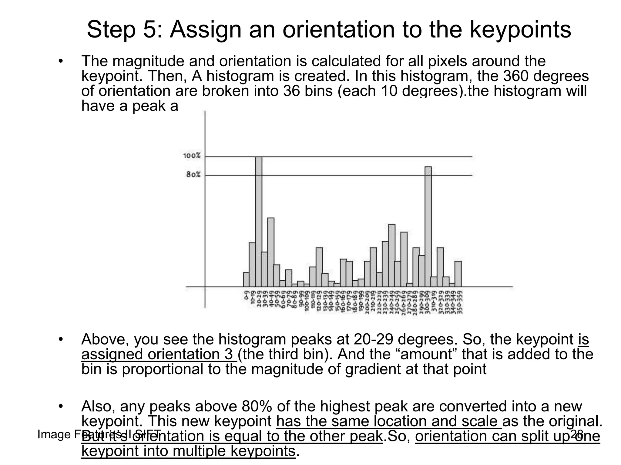 Step 5: Assign an orientation to the keypoints
• The magnitude and orientation is calculated for all pixels around the
keypoint. Then, A histogram is created. In this histogram, the 360 degrees
of orientation are broken into 36 bins (each 10 degrees).the histogram will
have a peak at some point.
• Above, you see the histogram peaks at 20-29 degrees. So, the keypoint is
assigned orientation 3 (the third bin). And the “amount” that is added to the
bin is proportional to the magnitude of gradient at that point
• Also, any peaks above 80% of the highest peak are converted into a new
keypoint. This new keypoint has the same location and scale as the original.
But it’s orientation is equal to the other peak.So, orientation can split up one
keypoint into multiple keypoints.
28Image Features II SIFT
 