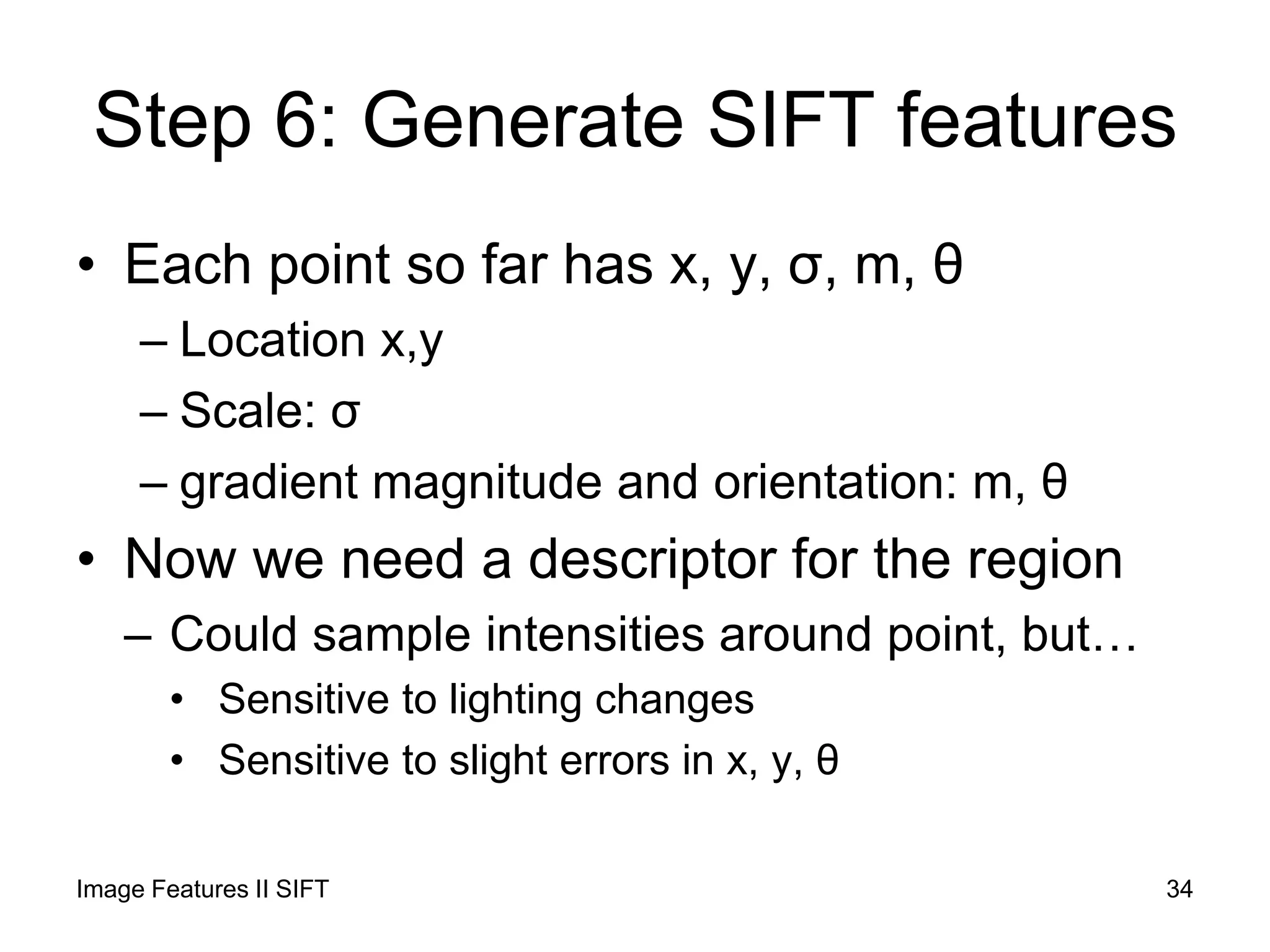 Step 6: Generate SIFT features
• Each point so far has x, y, σ, m, θ
– Location x,y
– Scale: σ
– gradient magnitude and orientation: m, θ
• Now we need a descriptor for the region
– Could sample intensities around point, but…
• Sensitive to lighting changes
• Sensitive to slight errors in x, y, θ
Image Features II SIFT 34
 