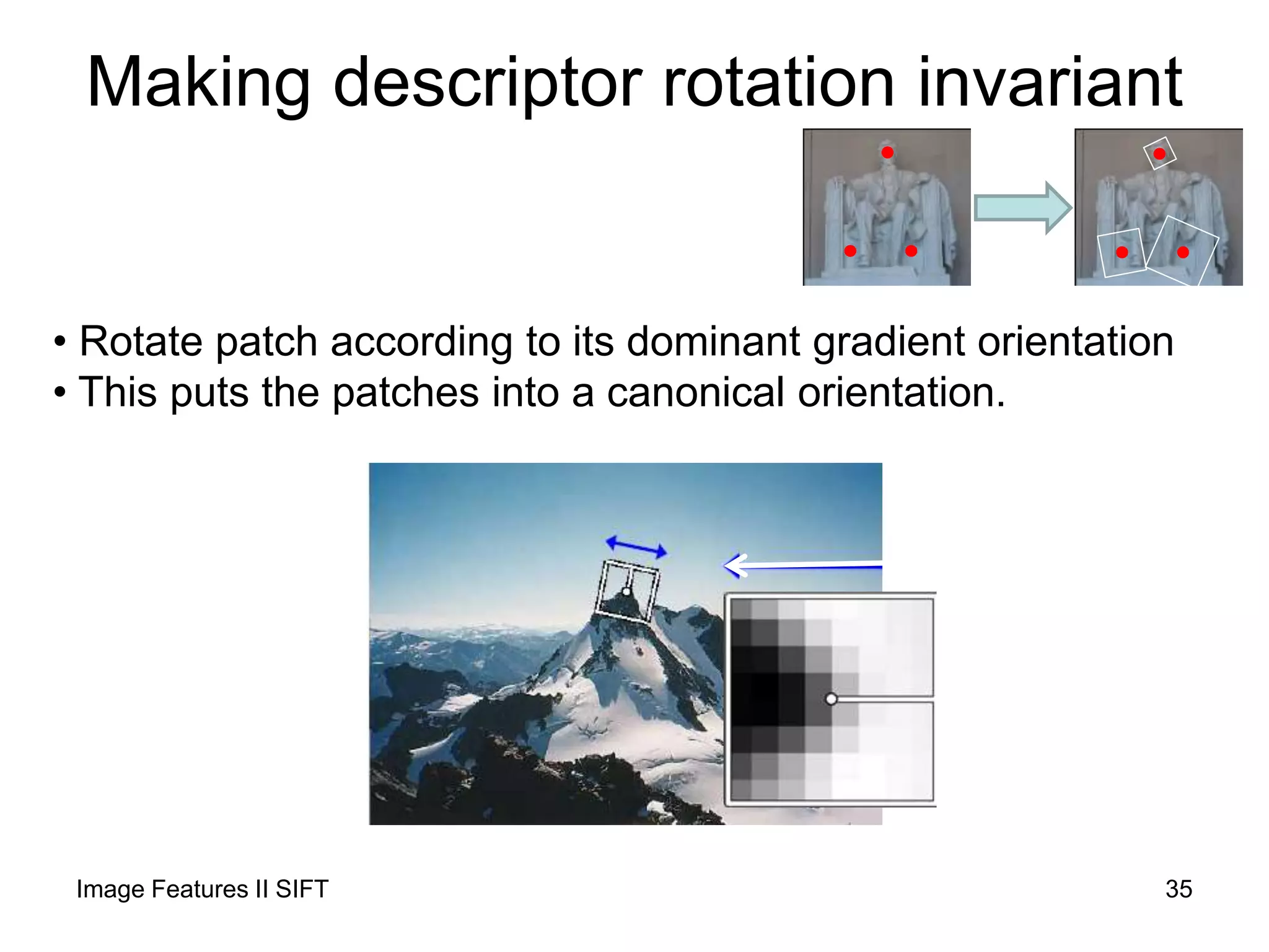 Making descriptor rotation invariant
• Rotate patch according to its dominant gradient orientation
• This puts the patches into a canonical orientation.
Image Features II SIFT 35
 