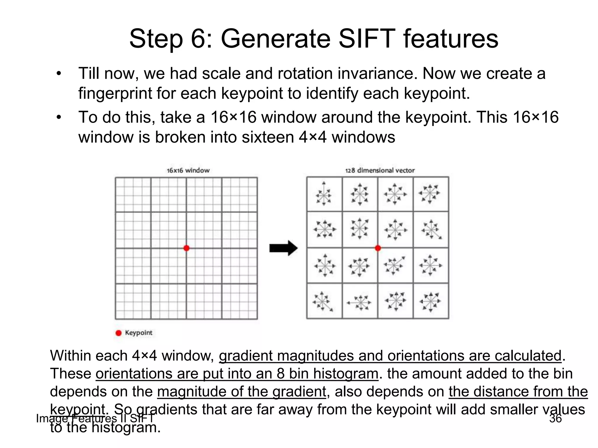 Step 6: Generate SIFT features
• Till now, we had scale and rotation invariance. Now we create a
fingerprint for each keypoint to identify each keypoint.
• To do this, take a 16×16 window around the keypoint. This 16×16
window is broken into sixteen 4×4 windows
Within each 4×4 window, gradient magnitudes and orientations are calculated.
These orientations are put into an 8 bin histogram. the amount added to the bin
depends on the magnitude of the gradient, also depends on the distance from the
keypoint. So gradients that are far away from the keypoint will add smaller values
to the histogram.
36Image Features II SIFT
 