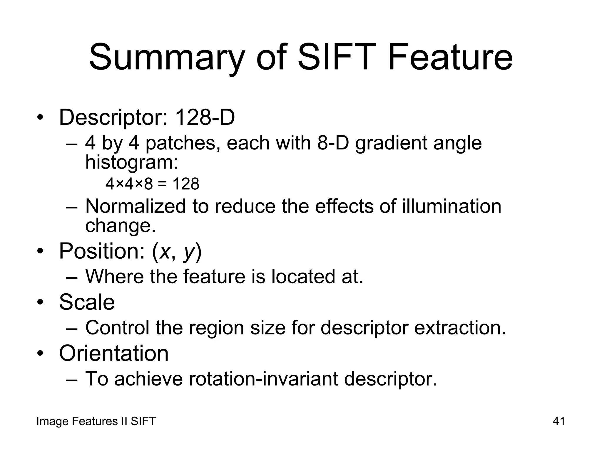 Summary of SIFT Feature
• Descriptor: 128-D
– 4 by 4 patches, each with 8-D gradient angle
histogram:
4×4×8 = 128
– Normalized to reduce the effects of illumination
change.
• Position: (x, y)
– Where the feature is located at.
• Scale
– Control the region size for descriptor extraction.
• Orientation
– To achieve rotation-invariant descriptor.
Image Features II SIFT 41
 