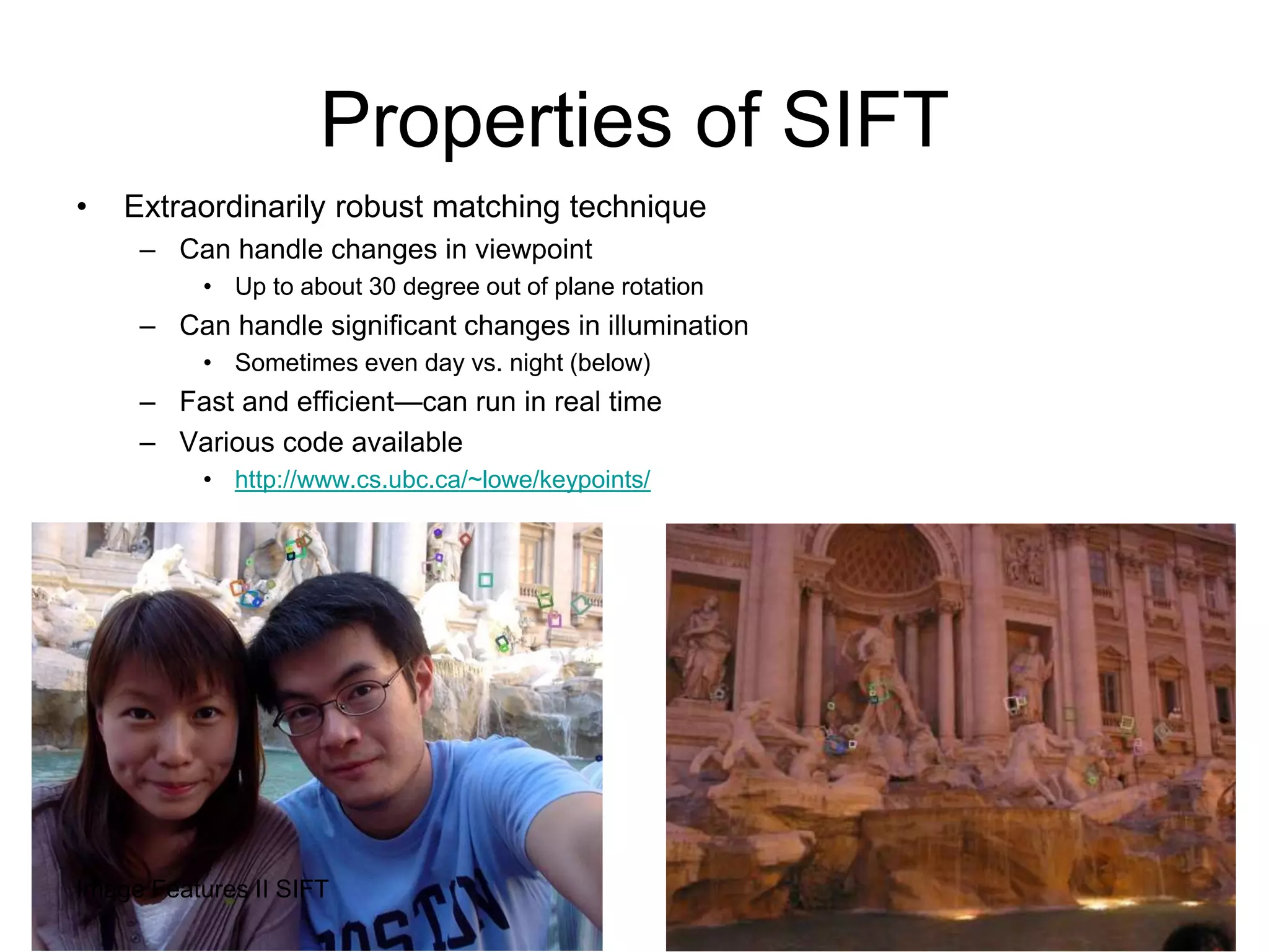 Properties of SIFT
• Extraordinarily robust matching technique
– Can handle changes in viewpoint
• Up to about 30 degree out of plane rotation
– Can handle significant changes in illumination
• Sometimes even day vs. night (below)
– Fast and efficient—can run in real time
– Various code available
• http://www.cs.ubc.ca/~lowe/keypoints/
43Image Features II SIFT
 