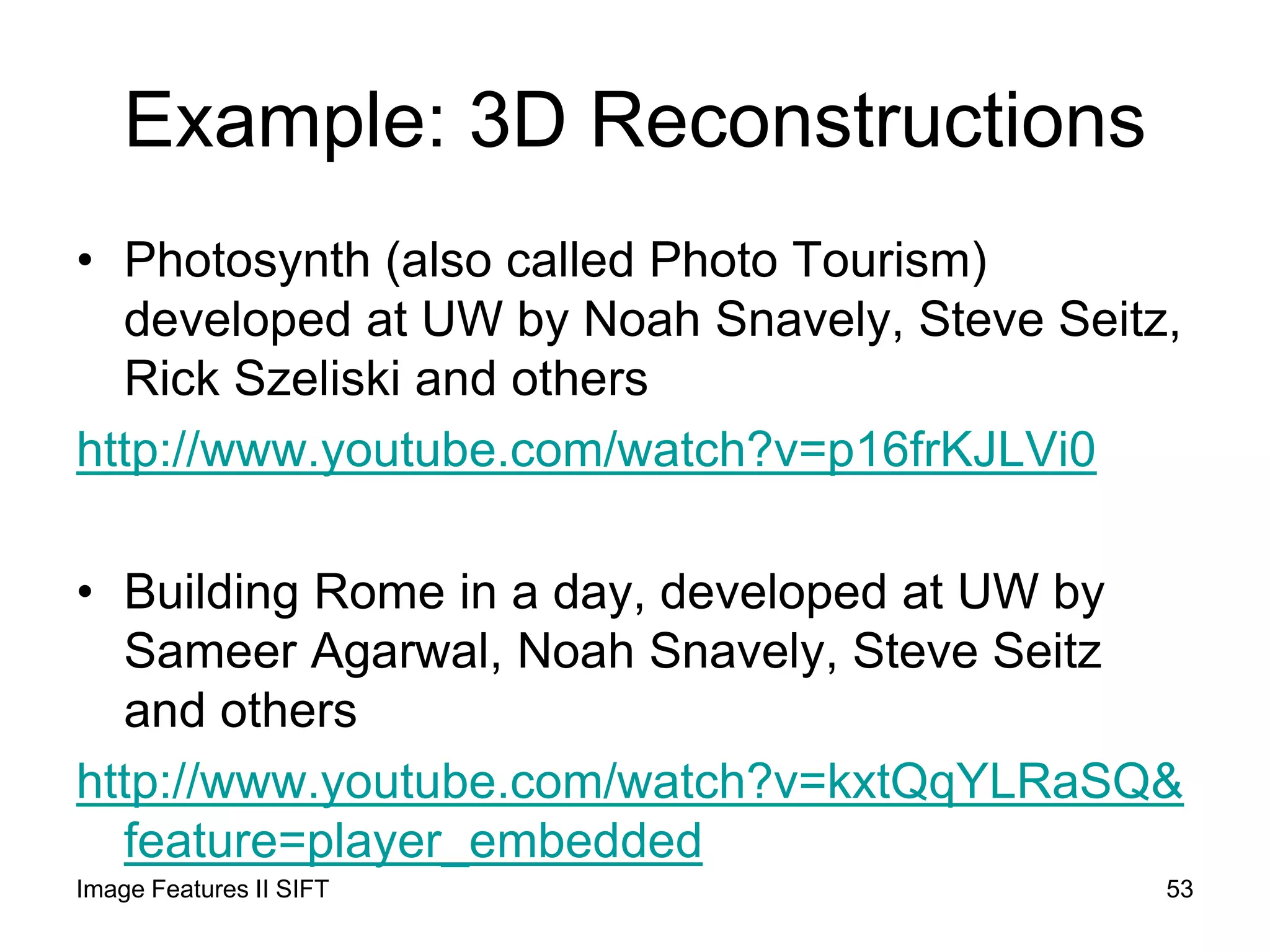 Example: 3D Reconstructions
• Photosynth (also called Photo Tourism)
developed at UW by Noah Snavely, Steve Seitz,
Rick Szeliski and others
http://www.youtube.com/watch?v=p16frKJLVi0
• Building Rome in a day, developed at UW by
Sameer Agarwal, Noah Snavely, Steve Seitz
and others
http://www.youtube.com/watch?v=kxtQqYLRaSQ&
feature=player_embedded
53Image Features II SIFT
 