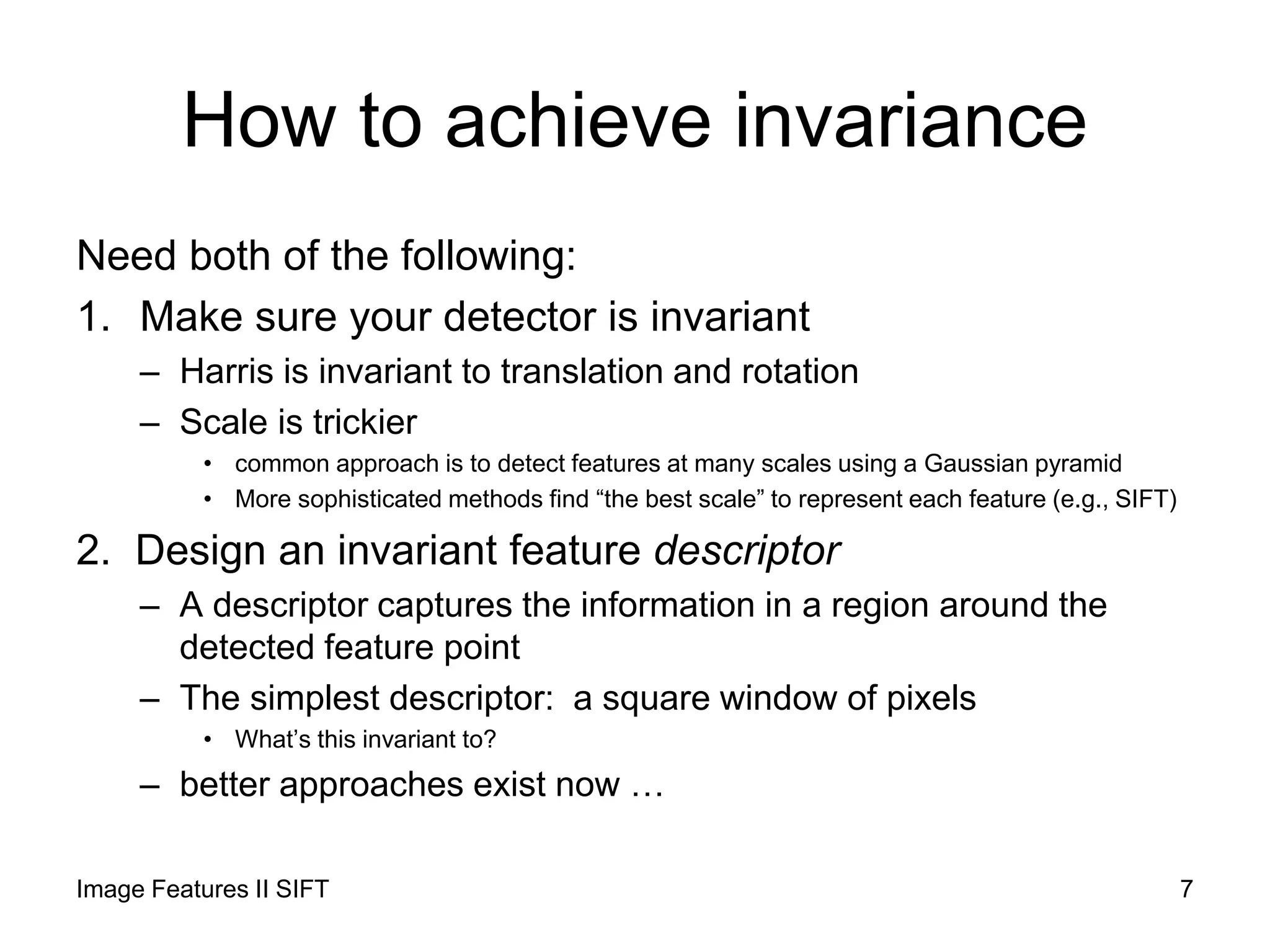 How to achieve invariance
Need both of the following:
1. Make sure your detector is invariant
– Harris is invariant to translation and rotation
– Scale is trickier
• common approach is to detect features at many scales using a Gaussian pyramid
• More sophisticated methods find “the best scale” to represent each feature (e.g., SIFT)
2. Design an invariant feature descriptor
– A descriptor captures the information in a region around the
detected feature point
– The simplest descriptor: a square window of pixels
• What’s this invariant to?
– better approaches exist now …
Image Features II SIFT 7
 