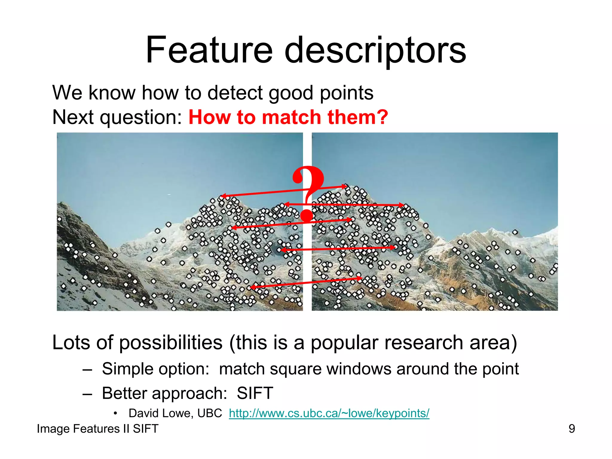 Feature descriptors
We know how to detect good points
Next question: How to match them?
Lots of possibilities (this is a popular research area)
– Simple option: match square windows around the point
– Better approach: SIFT
• David Lowe, UBC http://www.cs.ubc.ca/~lowe/keypoints/
?
9Image Features II SIFT
 