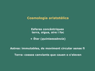 Cosmologia aristotèlica Esferes concèntriques  terra, aigua, aire i foc + Èter ( quintaessència ) Astres: immutables, de moviment circular sense fi  Terra: cossos canviants que cauen o s'eleven 