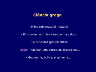 Ciència grega   - Móns sobrenatural  i  natural  - El coneixement i les idees com a valors  - La curiositat (pre)científica  - Tekné  : habilitat, art, capacitat, mestratge...  - Geometria, òptica, enginyeria... 