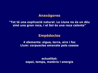 Anaxàgores "Tot té una explicació natural. La Lluna no és un déu sinó una gran roca, i el Sol és una roca calenta” Empèdocles 4 elements: aigua, terra, aire i foc Llum: corpuscles emanats pels cossos actualitat: espai, temps, matèria i energia 