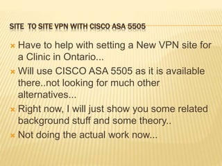 SITE TO SITE VPN WITH CISCO ASA 5505
 Have to help with setting a New VPN site for
a Clinic in Ontario...
 Will use CISCO ASA 5505 as it is available
there..not looking for much other
alternatives...
 Right now, I will just show you some related
background stuff and some theory..
 Not doing the actual work now...
 