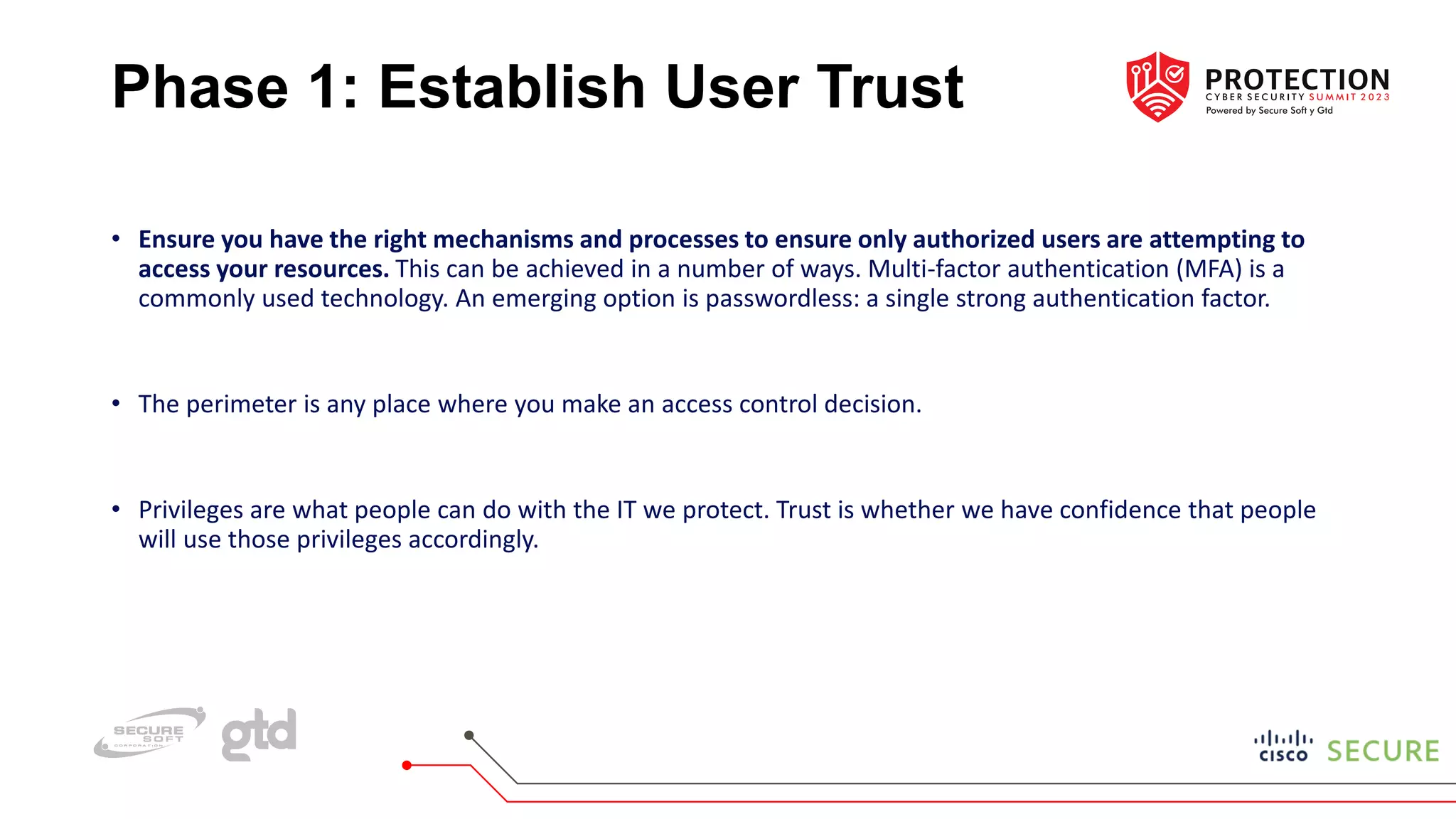 Phase 1: Establish User Trust
• Ensure you have the right mechanisms and processes to ensure only authorized users are attempting to
access your resources. This can be achieved in a number of ways. Multi-factor authentication (MFA) is a
commonly used technology. An emerging option is passwordless: a single strong authentication factor.
• The perimeter is any place where you make an access control decision.
• Privileges are what people can do with the IT we protect. Trust is whether we have confidence that people
will use those privileges accordingly.
 