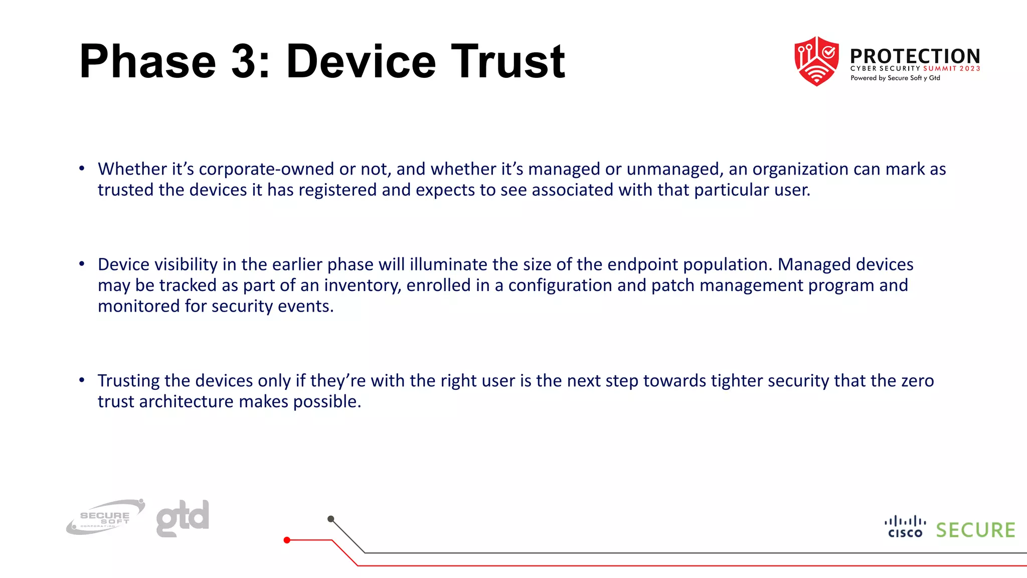 Phase 3: Device Trust
• Whether it’s corporate-owned or not, and whether it’s managed or unmanaged, an organization can mark as
trusted the devices it has registered and expects to see associated with that particular user.
• Device visibility in the earlier phase will illuminate the size of the endpoint population. Managed devices
may be tracked as part of an inventory, enrolled in a configuration and patch management program and
monitored for security events.
• Trusting the devices only if they’re with the right user is the next step towards tighter security that the zero
trust architecture makes possible.
 