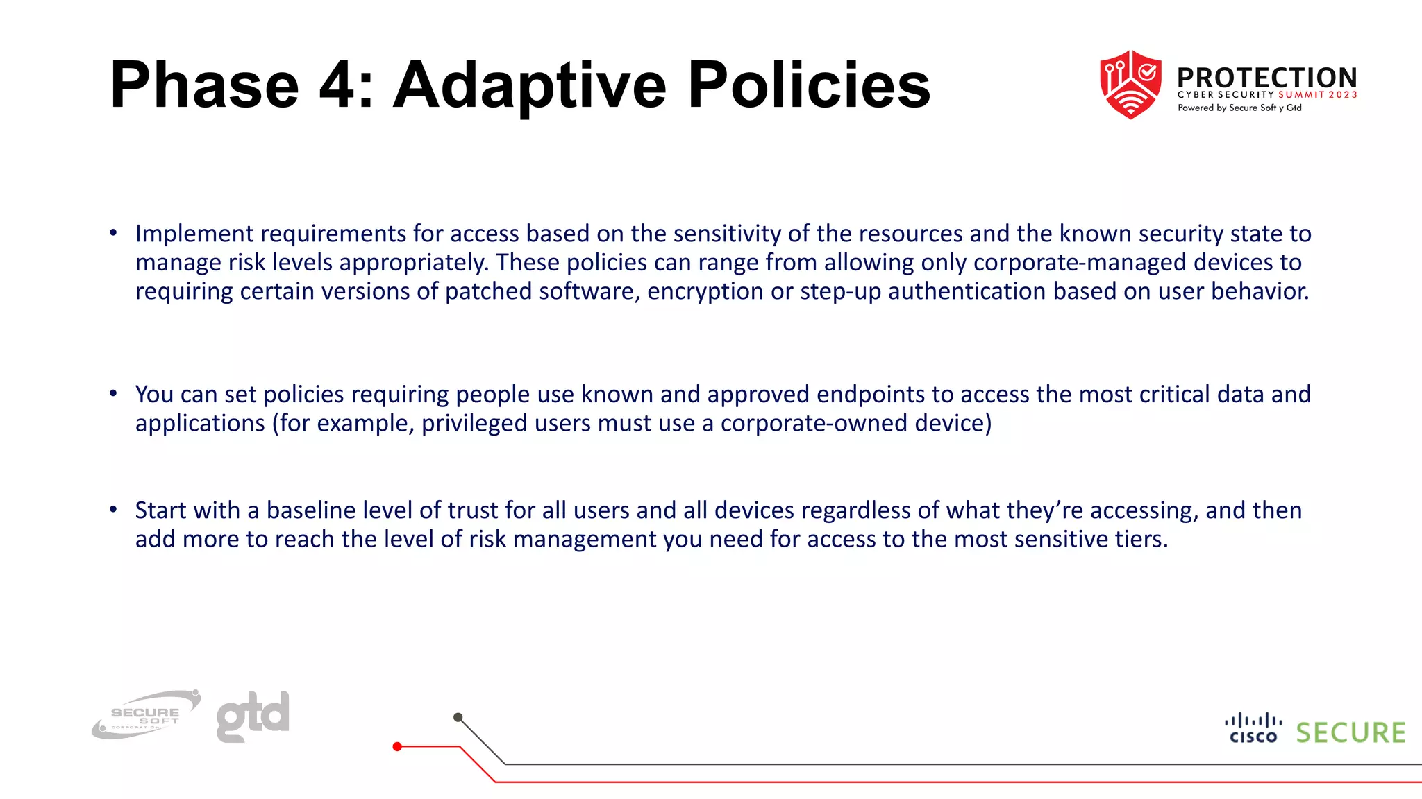 Phase 4: Adaptive Policies
• Implement requirements for access based on the sensitivity of the resources and the known security state to
manage risk levels appropriately. These policies can range from allowing only corporate-managed devices to
requiring certain versions of patched software, encryption or step-up authentication based on user behavior.
• You can set policies requiring people use known and approved endpoints to access the most critical data and
applications (for example, privileged users must use a corporate-owned device)
• Start with a baseline level of trust for all users and all devices regardless of what they’re accessing, and then
add more to reach the level of risk management you need for access to the most sensitive tiers.
 