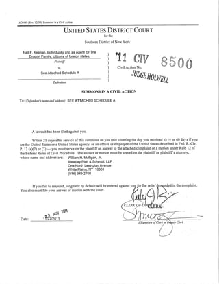 AO 440 (Rev. 12/09) Summons in a Civil Action


                                      UNITED STATES DISTRICT COURT
                                                             for the
                                                 Southern District of New York

   Neil F. Keenan, Individually and as Agent for The
        Dragon Family, citizens of foreign states,             )
                                                               )
                             Plaintiff
                                                               )
                                 v.                            )       Civil Action No.
                  See Attached Schedule A                      )

                            Defendant
                                                               )
                                                               )                 JUDGE HOlWEll
                                                SUMMONS IN A CIVIL ACTION

To: (Defendant's name and address) SEE ATTACHED SCHEDULE A




          A lawsuit has been filed against you.

         Within 21 days after service of this summons on you (not counting the day you received it) - or 60 days if you
are the United States or a United States agency, or an officer or employee of the United States described in Fed. R. Civ.
P. 12 (a)(2) or (3) - you must serve on the plaintiff an answer to the attached complaint or a motion under Rule 12 of
the Federal Rules of Civil Procedure. The answer or motion must be served on the plaintiff or plaintiff's attorney,
whose name and address are: William H. Mulligan, Jr.
                                 Bleakley Platt & Schmidt, LLP
                                 One North Lexington Avenue
                                 White Plains, NY 10601
                                 (914) 949-2700



You als~~~~ ~~! ~O~:S::;~~:~g:~~~~~~::~~~ :i~~~e entered aga~~:;::~~9:;e complaint.
                       ~ ,~O
Date:              1 f/22/2011
         -------------------
 