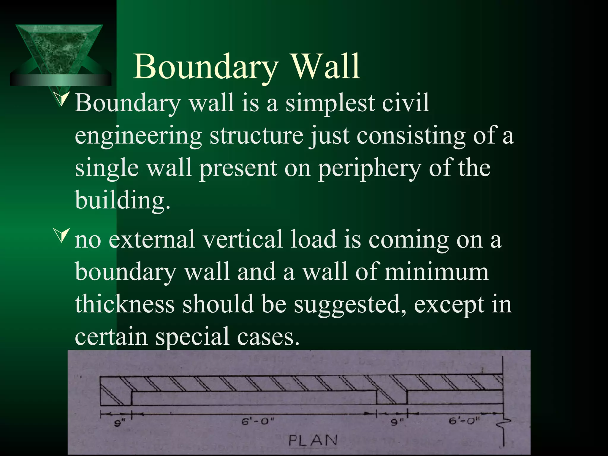 Boundary Wall
Boundary wall is a simplest civil
engineering structure just consisting of a
single wall present on periphery of the
building.
no external vertical load is coming on a
boundary wall and a wall of minimum
thickness should be suggested, except in
certain special cases.
 
