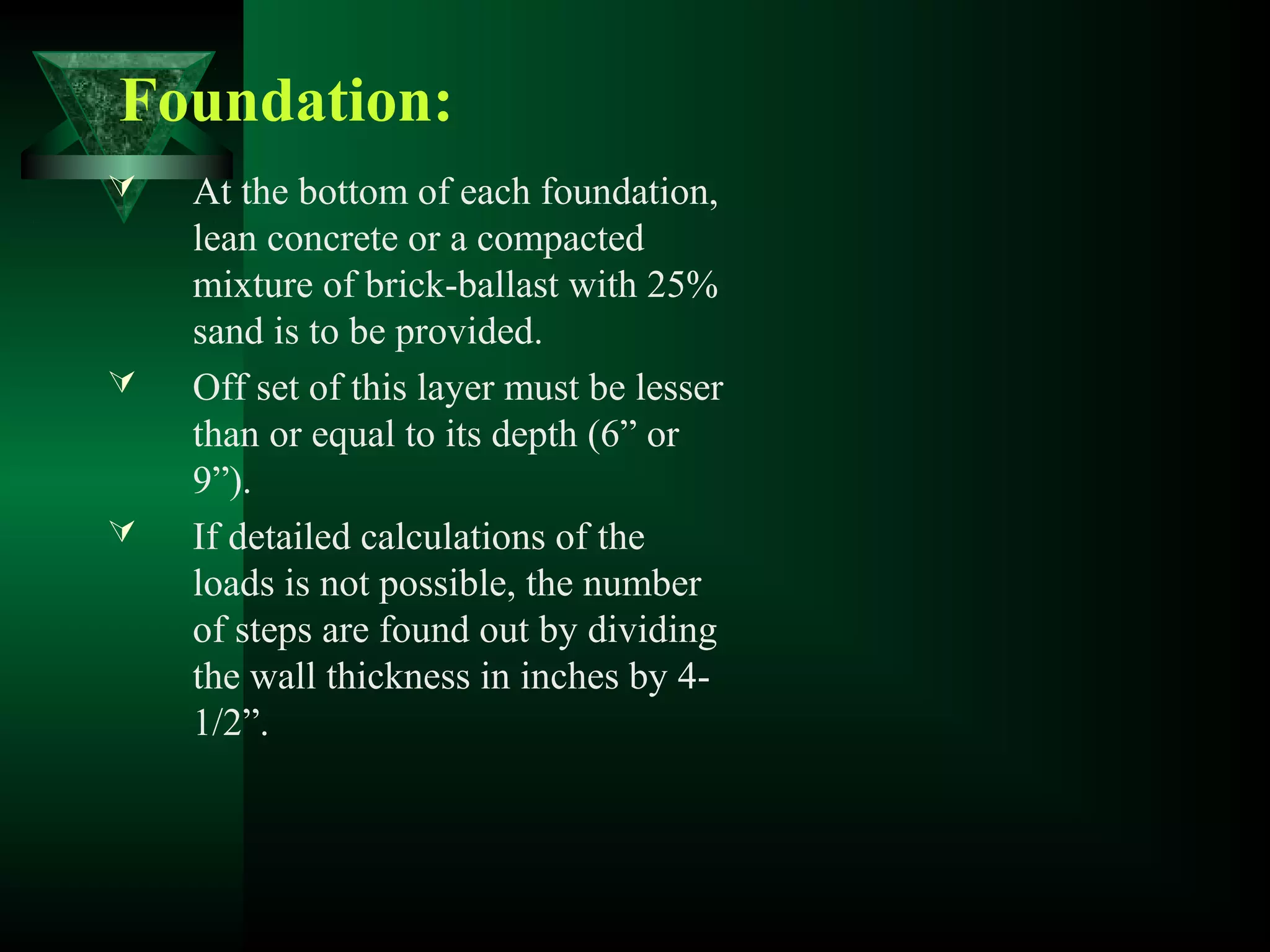  At the bottom of each foundation,
lean concrete or a compacted
mixture of brick-ballast with 25%
sand is to be provided.
 Off set of this layer must be lesser
than or equal to its depth (6” or
9”).
 If detailed calculations of the
loads is not possible, the number
of steps are found out by dividing
the wall thickness in inches by 4-
1/2”.
Foundation:
 