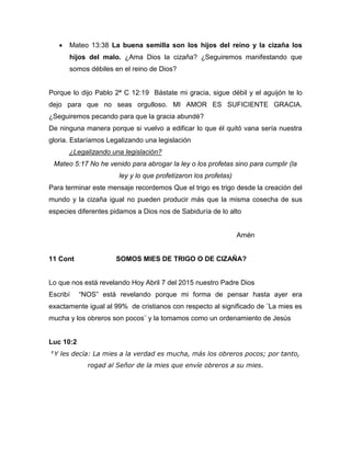  Mateo 13:38 La buena semilla son los hijos del reino y la cizaña los
hijos del malo. ¿Ama Dios la cizaña? ¿Seguiremos manifestando que
somos débiles en el reino de Dios?
Porque lo dijo Pablo 2ª C 12:19 Bástate mi gracia, sigue débil y el aguijón te lo
dejo para que no seas orgulloso. MI AMOR ES SUFICIENTE GRACIA.
¿Seguiremos pecando para que la gracia abundé?
De ninguna manera porque si vuelvo a edificar lo que él quitó vana sería nuestra
gloria. Estaríamos Legalizando una legislación
¿Legalizando una legislación?
Mateo 5:17 No he venido para abrogar la ley o los profetas sino para cumplir (la
ley y lo que profetizaron los profetas)
Para terminar este mensaje recordemos Que el trigo es trigo desde la creación del
mundo y la cizaña igual no pueden producir más que la misma cosecha de sus
especies diferentes pidamos a Dios nos de Sabiduría de lo alto
Amén
11 Cont SOMOS MIES DE TRIGO O DE CIZAÑA?
Lo que nos está revelando Hoy Abril 7 del 2015 nuestro Padre Dios
Escribí “NOS” está revelando porque mi forma de pensar hasta ayer era
exactamente igual al 99% de cristianos con respecto al significado de ¨La mies es
mucha y los obreros son pocos¨ y la tomamos como un ordenamiento de Jesús
Luc 10:2
2
Y les decía: La mies a la verdad es mucha, más los obreros pocos; por tanto,
rogad al Señor de la mies que envíe obreros a su mies.
 
