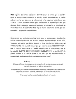MIES significa Cosecha o recolección del fruto según la semilla que se siembre
como lo leímos anteriormente en el estudio bíblico enumerado en la página
anterior por la que sabemos y entendemos y lo seguimos entendiendo así.
VAMOS a abrir nuestras mentes para trasladarnos a aquella época En que
Nuestro Señor Jesucristo estaba consumando su ministerio en obediencia al
Padre hace más de 2000 años Nos dejó el nuevo testamento escrito por sus
discípulos y algunos de sus seguidores
Recordemos que un testamento hoy como ayer se aplicaba para distribuir los
bienes del testador cuando este muriese o dejare de estar en este mundo físico
Tomemos en cuenta que El no escribió ni firmó ningún libro bíblico pero el
FUNDAMENTO más revelado a sus Hijos que creemos en su RESURRECCIÓN y
que EL VIVE ETERNAMENTE Y PARA SIEMPRE en un cuerpo físico que es
llamado EL CUERPO DE NUESTRO SEÑOR JESUCRISTO es su IGLESIA sin
género siendo el la UNICA CABEZA de ella que no necesariamente es
representada por jerarcas o jefes humanos (hombre o mujer).
ROM 6: 5 - 7
5 Porque si fuimos plantados juntamente con él en la semejanza de su muerte, así
también lo seremos en la de su resurrección;
6 sabiendo esto, que nuestro viejo hombre fue crucificado juntamente con él, para que el
cuerpo del pecado sea destruido, a fin de que no sirvamos más al pecado.
7 Porque el que ha muerto, ha sido justificado del pecado.
 