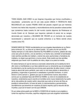 TODO AQUEL QUE CREE no por dogmas impuestas que fuimos crucificados y
resucitados juntamente con El con esta acción ÚNICA Y PERFECTA NOS
RECONCILIÓ con nuestro PADRE DIOS del pecado original que por herencia
humana nos había sido impuesto y reconciliándonos de los pecados subsecuentes
que cometimos hasta nuestro fin del mundo cuando dejamos de Pertenecer al
mundo Existir en él. Siempre que hayamos valorado el precio de su sangre
derramada por nosotros y DEJANDO DE PECAR en el momento de nuestra
reconciliación y salvación que es cuando entramos a su Reino siendo ahora
nuestro único YO.
SOMOS MIES DE TRIGO recolectados por sus ángeles depositados en su Reino
para continuar, EL, su obra en su eterno existir, En cada uno de sus HIJOS
realiza siempre un ciclo eterno Siembra SU PALABRA en la tierra, palabra de vida,
unos cae junto al camino, uno se siembra y no hecha raíz y también el sembrador
malo siembra semillas de maldad, y vienen las aves oportunistas o herederas de
maldad y no dejan que germinen y nunca creció. Esta cizaña son las semillas
religiosas que hacen morir la palabra de vida y dejan a su paso la muerte.
En estos tiempos en que la ciencia a avanzado velozmente así la sabiduría de lo
alto viene a manifestarse a sus hijos sabiendo que su remanente que el protegerá
la entenderá y se da cuenta de sus errores para aprender de ellos crecer y crecer
hasta la altura del varon perfecto, pero esto no nos hace jobitos ni abrancitos ni
jacobitos y virgencitas ni guerreros ni estadistas ni grandes hombres, ni como
David ni como sanzon o gedeon por que no sentiríamos nuevos Jesucristos
somos por su potestad hijos del DIOS ALTISIMO, su reino lo ha establecido en
nosotros, endentamos que lo escrito en la biblia como nuevo testamento fue parte
de la vida pública de nuestro señor Jesucristo que solo en el reino de Dios es
posible lo extraordinario, lo fuera de serie, lo razonamientos y pensamientos,
acordémonos que tenemos en nosotros el mismo espíritu que lo resucito de los
muertos y que asi lo hacen con los que CREEN.
Si aun estas preocupado por la MIES o COSECHA el manda a sus angeles a
cortar los espíritus inmundos, espíritus religiosos que solo engañan haciéndole
 