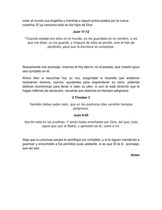 creer al mundo sus engaños y mentiras y siguen preocupados por la nueva
cosecha. El ya consumo todo en los hijos de Dios
Juan 17-12
12
Cuando estaba con ellos en el mundo, yo los guardaba en tu nombre; a los
que me diste, yo los guardé, y ninguno de ellos se perdió, sino el hijo de
perdición, para que la Escritura se cumpliese.
Nuevamente nos aconseja, vivamos el hoy eterno, no el pasado, que nuestro gozo
sea cumplido en él.
Ahora bien si escuchas hoy su voz, pregúntale si necesita que andemos
reclutando obreros, ciervos, ayudantes para engrandecer su reino, pidiendo
dadivas económicas para llevar a cabo su plan, si aún te está diciendo que le
hagas millones de discípulos, recuerda que estamos en tiempos peligrosos.
2 Timoteo 3
También debes saber esto: que en los postreros días vendrán tiempos
peligrosos.
Juan 6-45
Escrito está en los profetas: Y serán todos enseñados por Dios. Así que, todo
aquel que oyó al Padre, y aprendió de él, viene a mí.
Deja que su preciosa sangre te santifique por completo, y si te siguen mandando a
guerrear y encontrarle a los perdidos pues adelante, si es que Él te lo aconseja,
que así sea.
Amen
 
