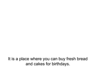 It is a place where you can buy fresh bread
and cakes for birthdays.
 