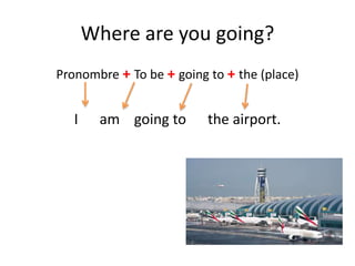 Where are you going?
Pronombre + To be + going to + the (place)
I am going to the airport.
 